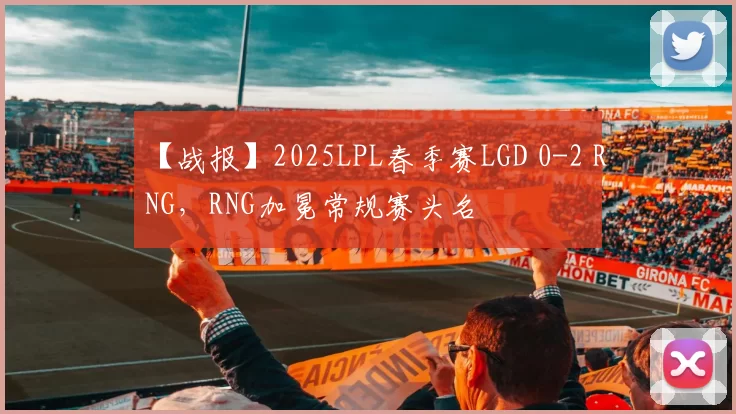 【战报】2025LPL春季赛LGD 0-2 RNG，RNG加冕常规赛头名