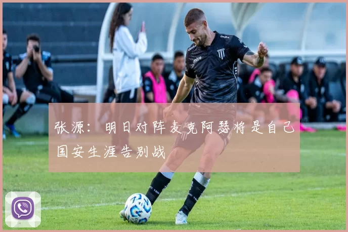 张源：明日对阵麦克阿瑟将是自己国安生涯告别战