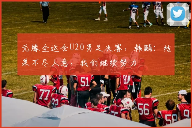 无缘全运会U20男足决赛，韩鹏：结果不尽人意，我们继续努力