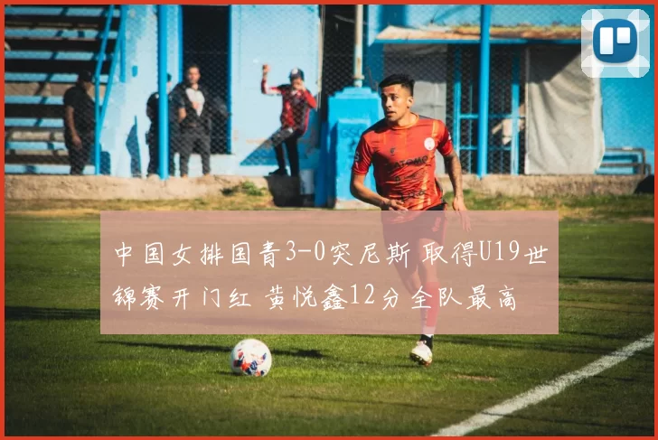 中国女排国青3-0突尼斯 取得U19世锦赛开门红 黄悦鑫12分全队最高