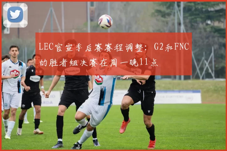 LEC官宣季后赛赛程调整：G2和FNC的胜者组决赛在周一晚11点