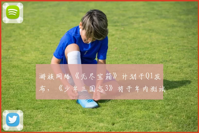 游族网络《无尽宝箱》计划于Q1发布，《少年三国志3》将于年内测试