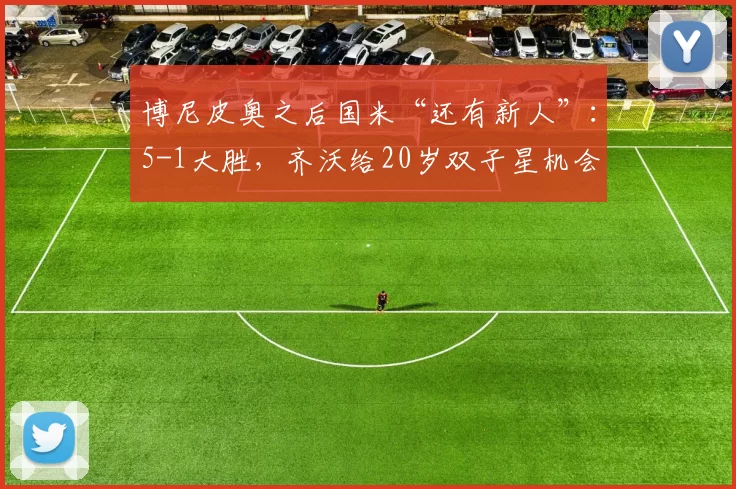 博尼皮奥之后国米“还有新人”：5-1大胜，齐沃给20岁双子星机会