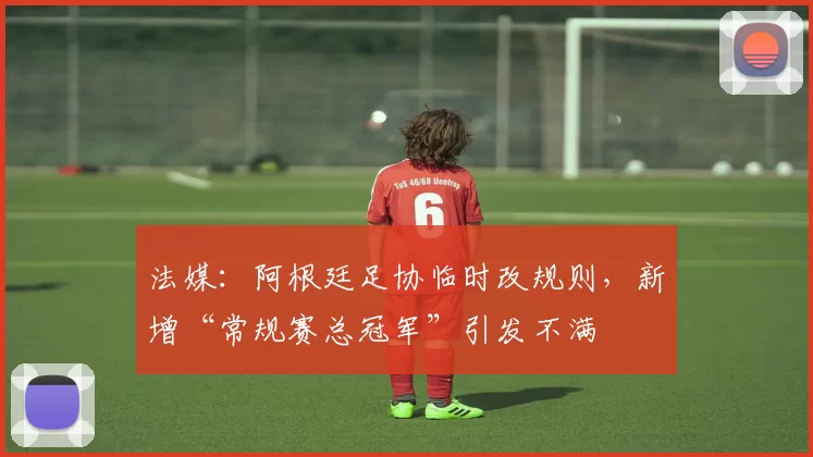 法媒：阿根廷足协临时改规则，新增“常规赛总冠军”引发不满