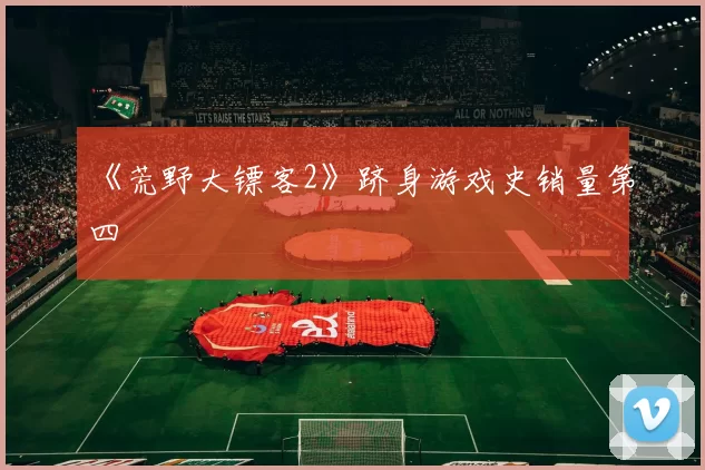 《荒野大镖客2》跻身游戏史销量第四