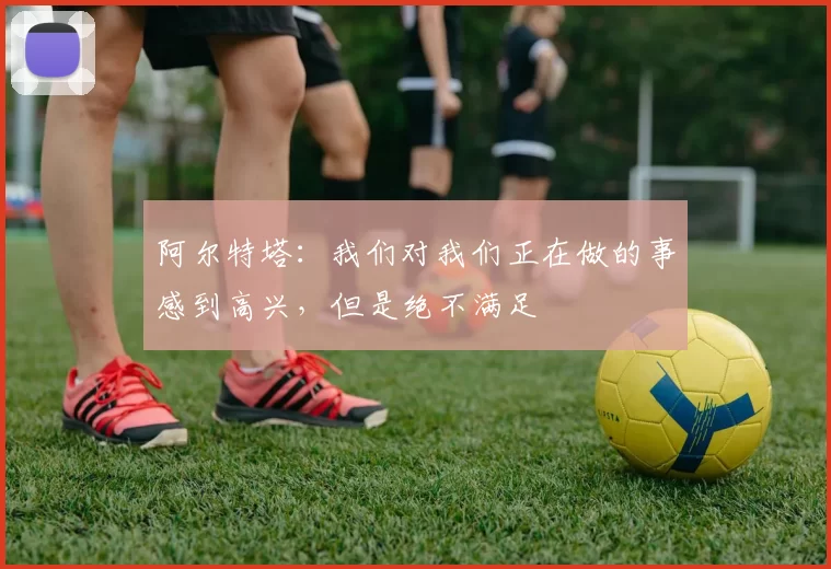 阿尔特塔：我们对我们正在做的事感到高兴，但是绝不满足