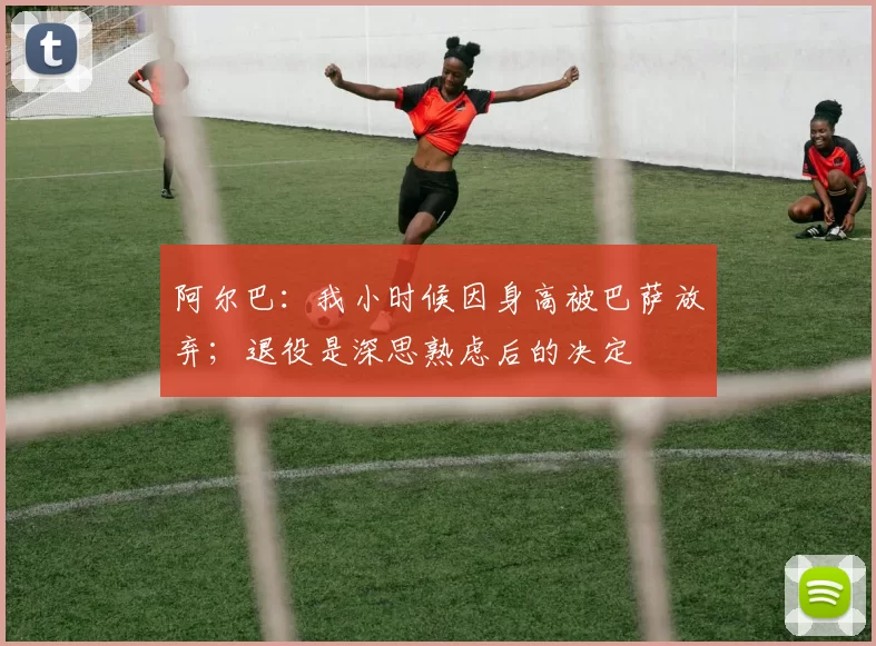 阿尔巴：我小时候因身高被巴萨放弃；退役是深思熟虑后的决定