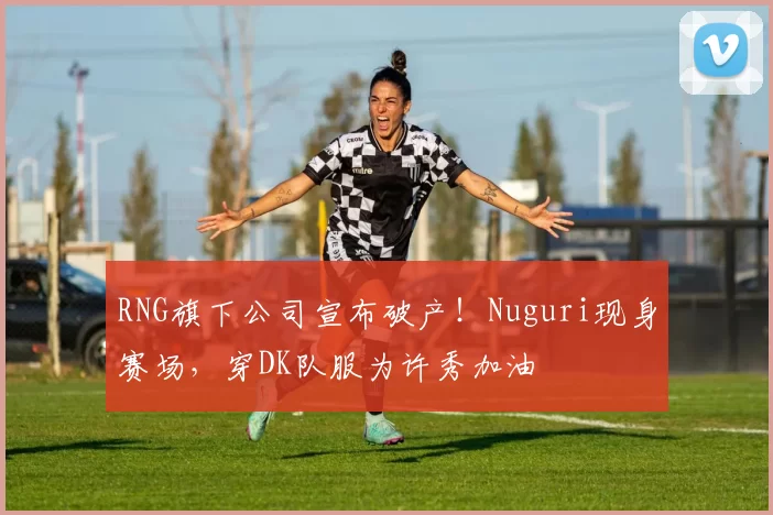 RNG旗下公司宣布破产！Nuguri现身赛场，穿DK队服为许秀加油