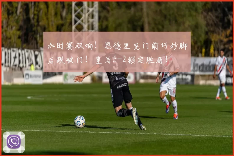 加时赛双响！恩德里克门前巧妙脚后跟破门！皇马5-2锁定胜局！