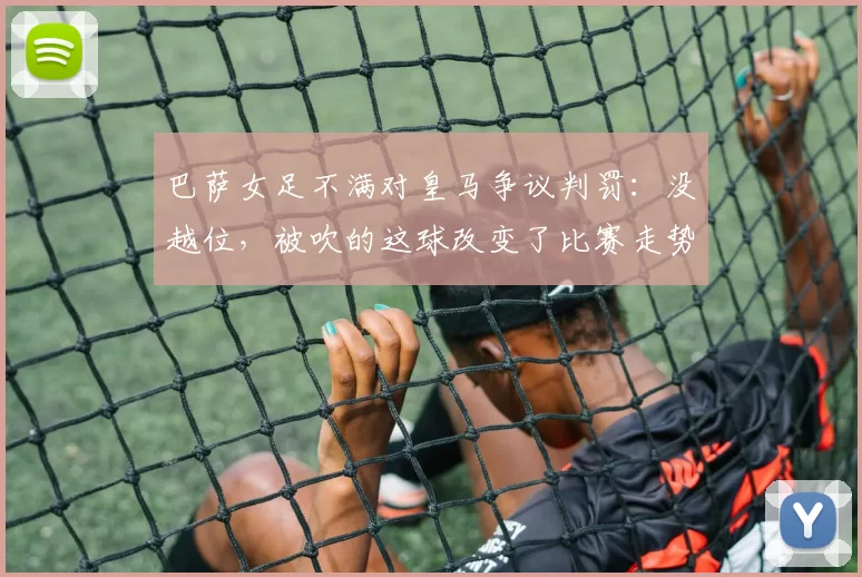 巴萨女足不满对皇马争议判罚：没越位，被吹的这球改变了比赛走势