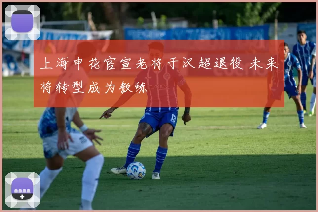 上海申花官宣老将于汉超退役 未来将转型成为教练