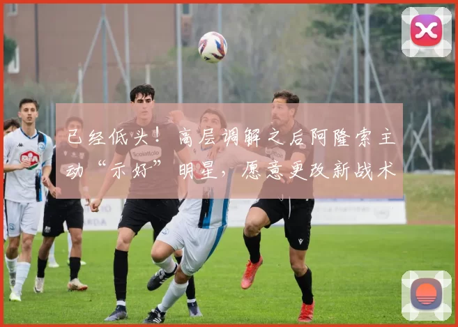 已经低头！高层调解之后阿隆索主动“示好”明星，愿意更改新战术