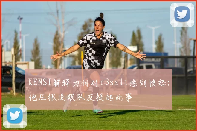 KENSI解释为何对r3salt感到愤怒：他压根没跟队友提起此事