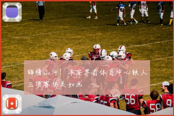 锦绣山河！淳安界首体育中心铁人三项赛场美如画
