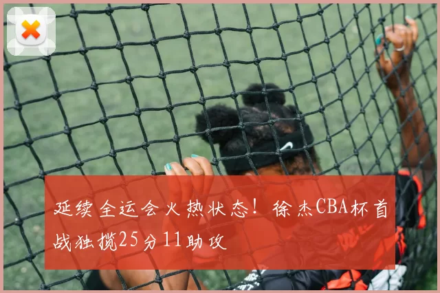 延续全运会火热状态！徐杰CBA杯首战独揽25分11助攻