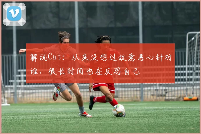 解说Cat：从来没想过故意恶心针对谁，很长时间也在反思自己