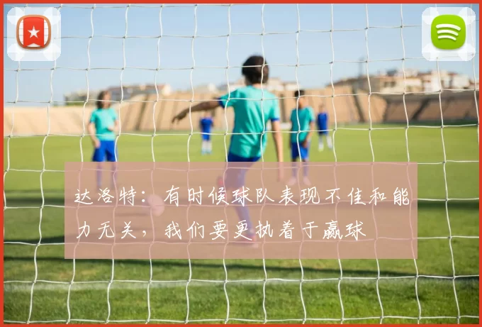 达洛特：有时候球队表现不佳和能力无关，我们要更执着于赢球