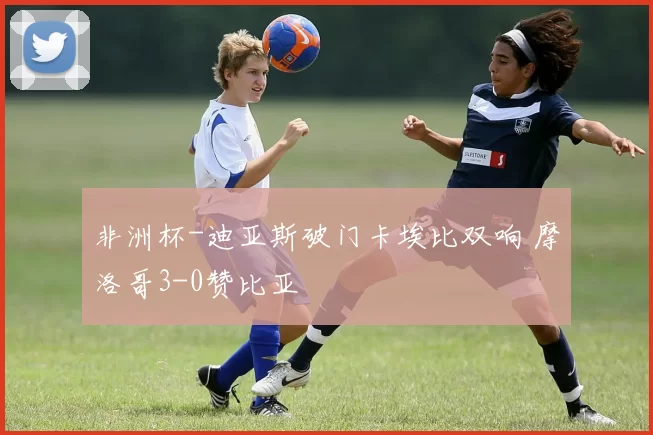 非洲杯-迪亚斯破门卡埃比双响 摩洛哥3-0赞比亚