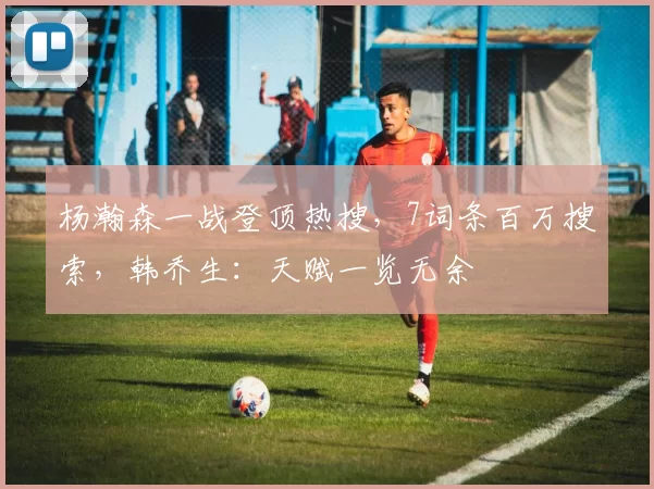 杨瀚森一战登顶热搜，7词条百万搜索，韩乔生：天赋一览无余