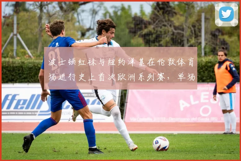 波士顿红袜与纽约洋基在伦敦体育场进行史上首次欧洲系列赛，单场得分创新高