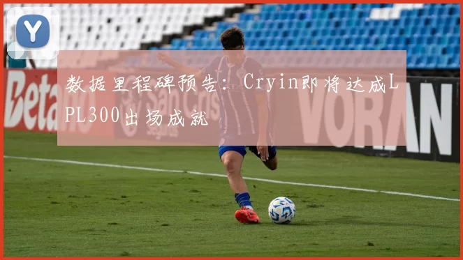 数据里程碑预告：Cryin即将达成LPL300出场成就