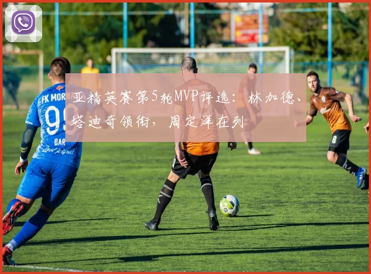 亚精英赛第5轮MVP评选：林加德、塔迪奇领衔，周定洋在列