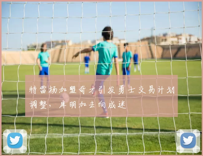 特雷杨加盟奇才引发勇士交易计划调整，库明加去向成迷