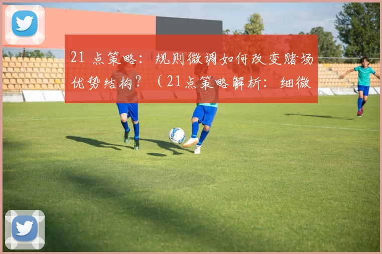 21 点策略：规则微调如何改变赌场优势结构？（21点策略解析：细微规则改动如何重塑赌场优势格局？）