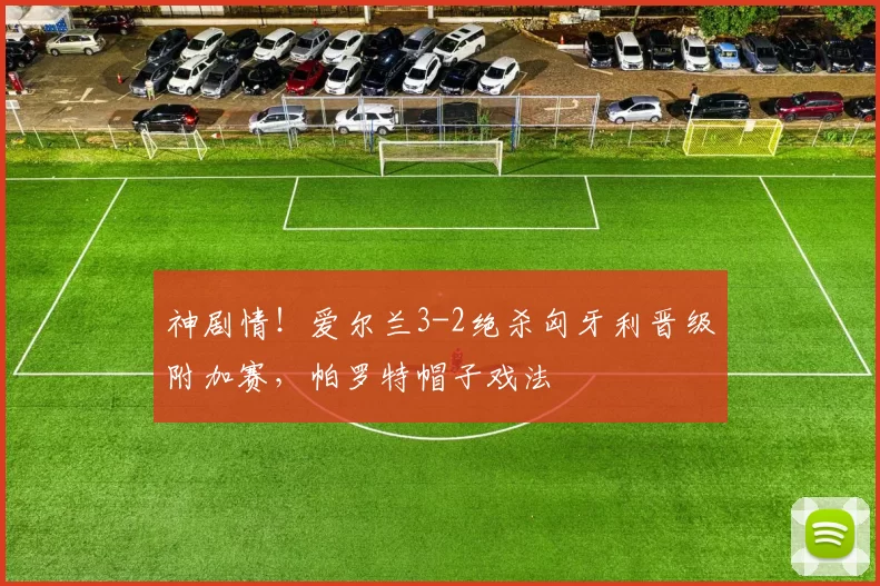 神剧情！爱尔兰3-2绝杀匈牙利晋级附加赛，帕罗特帽子戏法