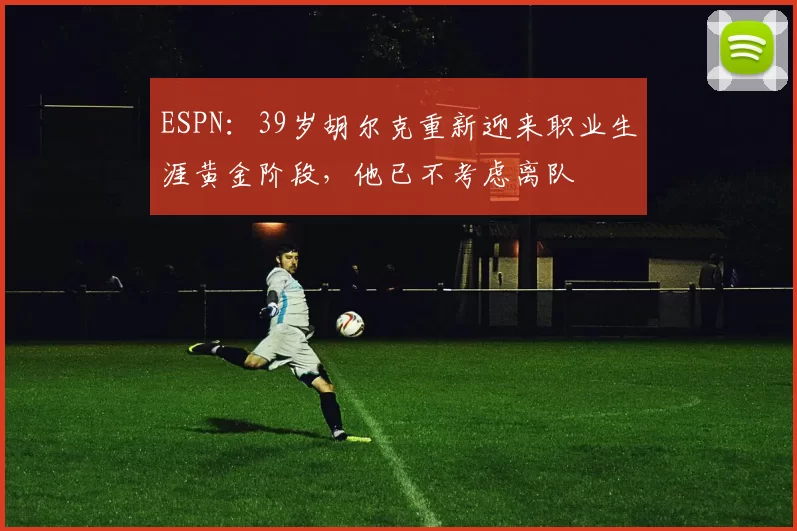 ESPN：39岁胡尔克重新迎来职业生涯黄金阶段，他已不考虑离队