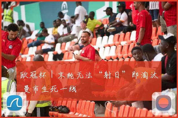 欧冠杯｜末轮无法“射日”即淘汰 曼市生死一线