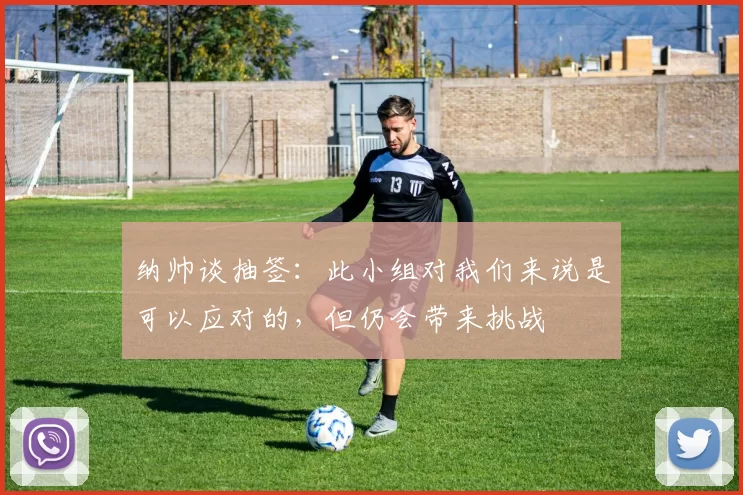 纳帅谈抽签：此小组对我们来说是可以应对的，但仍会带来挑战