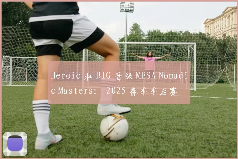 Heroic 和 BIG 晋级 MESA Nomadic Masters： 2025 春季季后赛